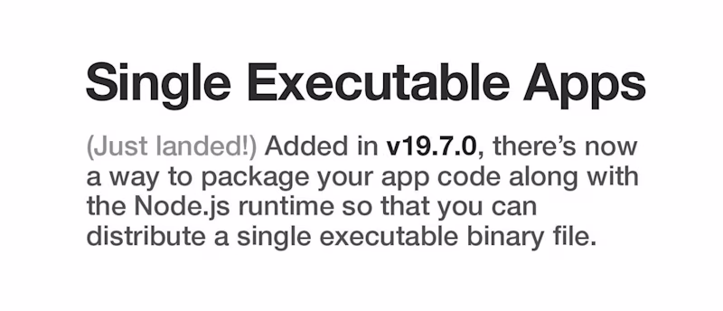 Single executable apps — (Just landed!) Added in v19.7.0, there's now a way to package your app code along with the Node.js runtime so that you can distribute a single executable binary file.