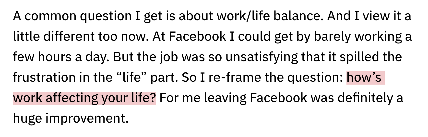 A common question I get is about work/life balance. And I view it a little different too now. At Facebook I could get by barely working a few hours a day. But the job was so unsatisfying that it spilled the frustration in the “life” part. So I re-frame the question: how’s work affecting your life? For me leaving Facebook was definitely a huge improvement.