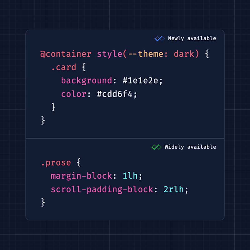 Newly available: @container style(--theme: dark) { .card { background: #1e1e2e; color: #cdd6f4; } } > Widely available .prose { margin-block: 1lh; scroll-padding-block: 2rlh; }