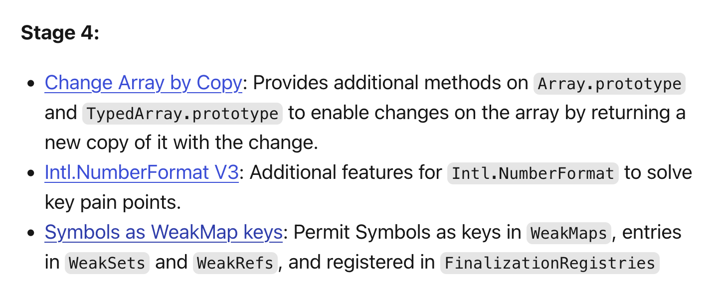 - Change Array by Copy: Provides additional methods on Array.prototype and TypedArray.prototype to enable changes on the array by returning a new copy of it with the change. - Intl.NumberFormat V3: Additional features for Intl.NumberFormat to solve key pain points. - Symbols as WeakMap keys: Permit Symbols as keys in WeakMaps, entries in WeakSets and WeakRefs, and registered in FinalizationRegistries
