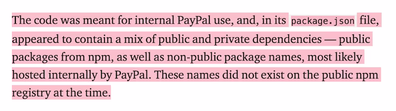 The code was meant for internal PayPal use, and, in its package.json file, appeared to contain a mix of public and private dependencies — public packages from npm, as well as non-public package names, most likely hosted internally by PayPal. These names did not exist on the public npm registry at the time.