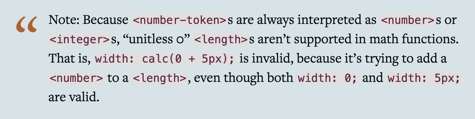Note: Because &lt;number-token&gt;s are always interpreted as &lt;number&gt;s or &lt;integer&gt;s, “unitless 0” &lt;length&gt;s aren’t supported in math functions. That is, width: calc(0 + 5px); is invalid, because it’s trying to add a &lt;number&gt; to a &lt;length&gt;, even though both width: 0; and width: 5px; are valid.