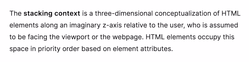 The stacking context – The stacking context is a three-dimensional conceptualization of HTML elements along an imaginary z-axis relative to the user, who is assumed to be facing the viewport or the webpage. HTML elements occupy this space in priority order based on element attributes.