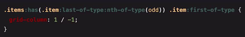 CSS Code: .items:has(.item:last-of-type:nth-of-type(odd)) .item:first-of-type { 	grid-column: 1 / -1; }