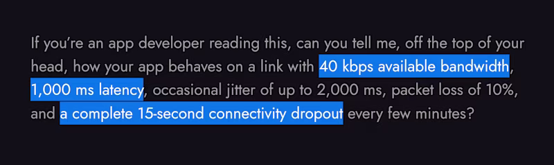 Can you tell me, off the top of your head, how your app behaves on a link with 40 kbps available bandwidth, 1,000 ms latency, occasional jitter of up to 2,000 ms, packet loss of 10%, and a complete 15-second connectivity dropout every few minutes?
