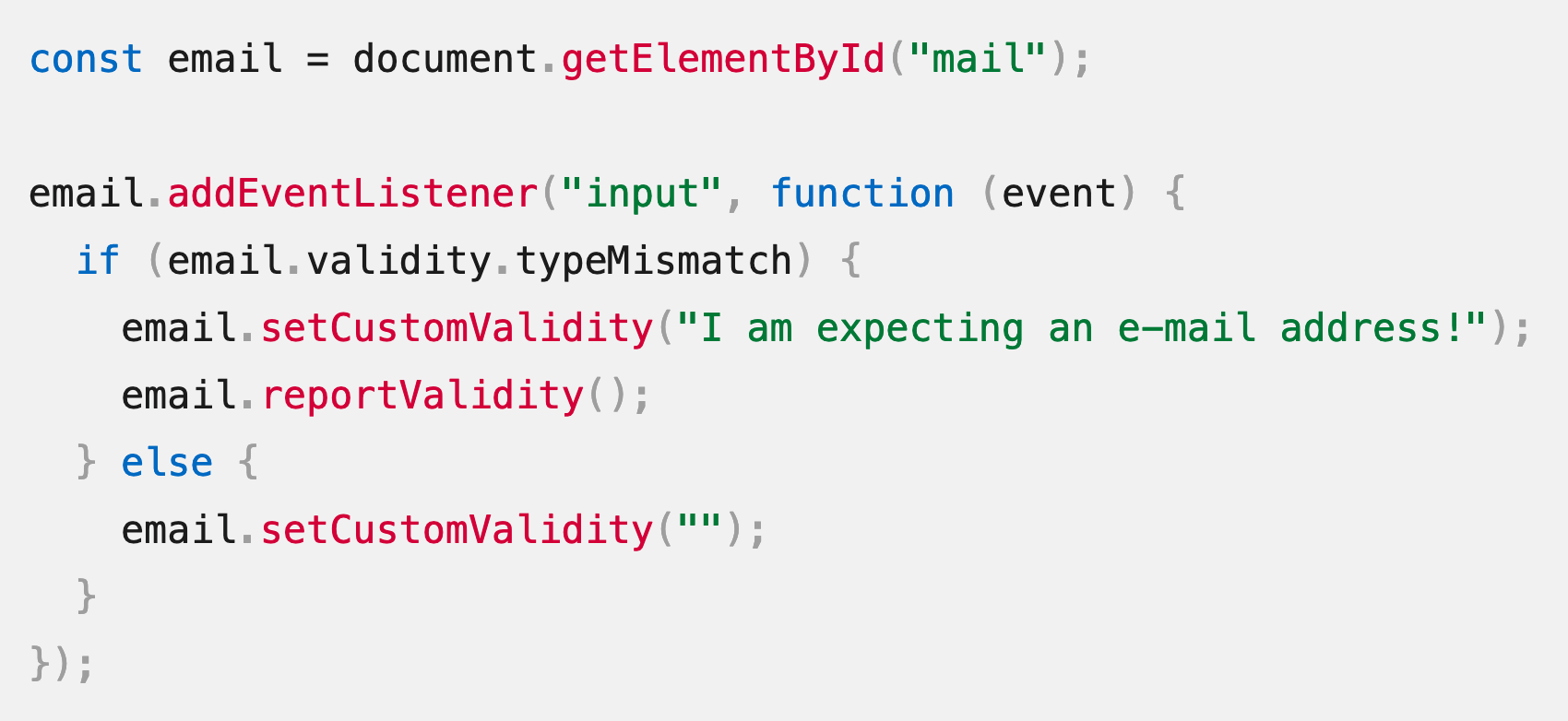 JavaScript source code: const email = document.getElementById("mail");  email.addEventListener("input", function (event) {   if (email.validity.typeMismatch) {     email.setCustomValidity("I am expecting an e-mail address!");     email.reportValidity();   } else {     email.setCustomValidity("");   } });