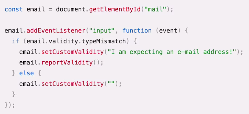 JavaScript source code: const email = document.getElementById("mail");  email.addEventListener("input", function (event) {   if (email.validity.typeMismatch) {     email.setCustomValidity("I am expecting an e-mail address!");     email.reportValidity();   } else {     email.setCustomValidity("");   } });