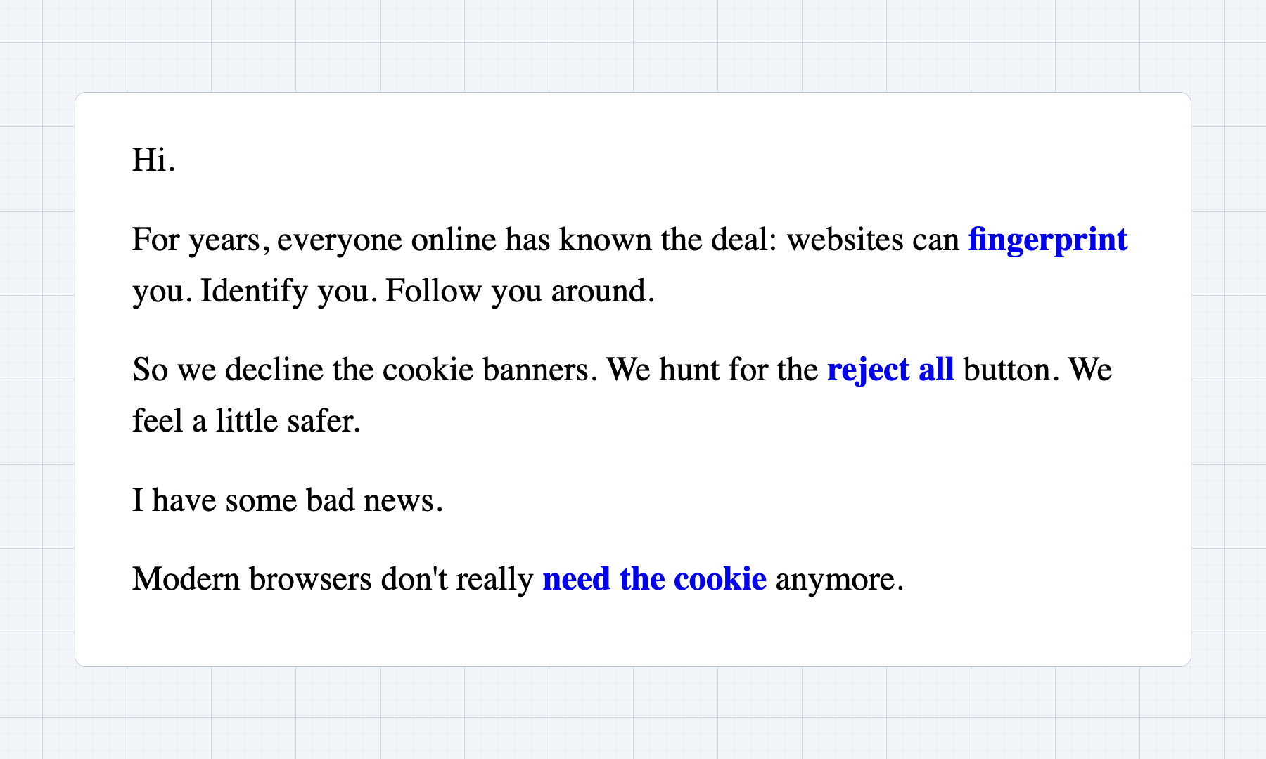 For years, everyone online has known the deal: websites can fingerprint you. Identify you. Follow you around.  So we decline the cookie banners. We hunt for the reject all button. We feel a little safer. Modern browsers don't really need the cookie anymore.