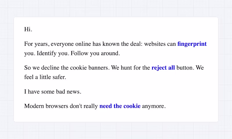 For years, everyone online has known the deal: websites can fingerprint you. Identify you. Follow you around. So we decline the cookie banners. We hunt for the reject all button. We feel a little safer. Modern browsers don't really need the cookie anymore.