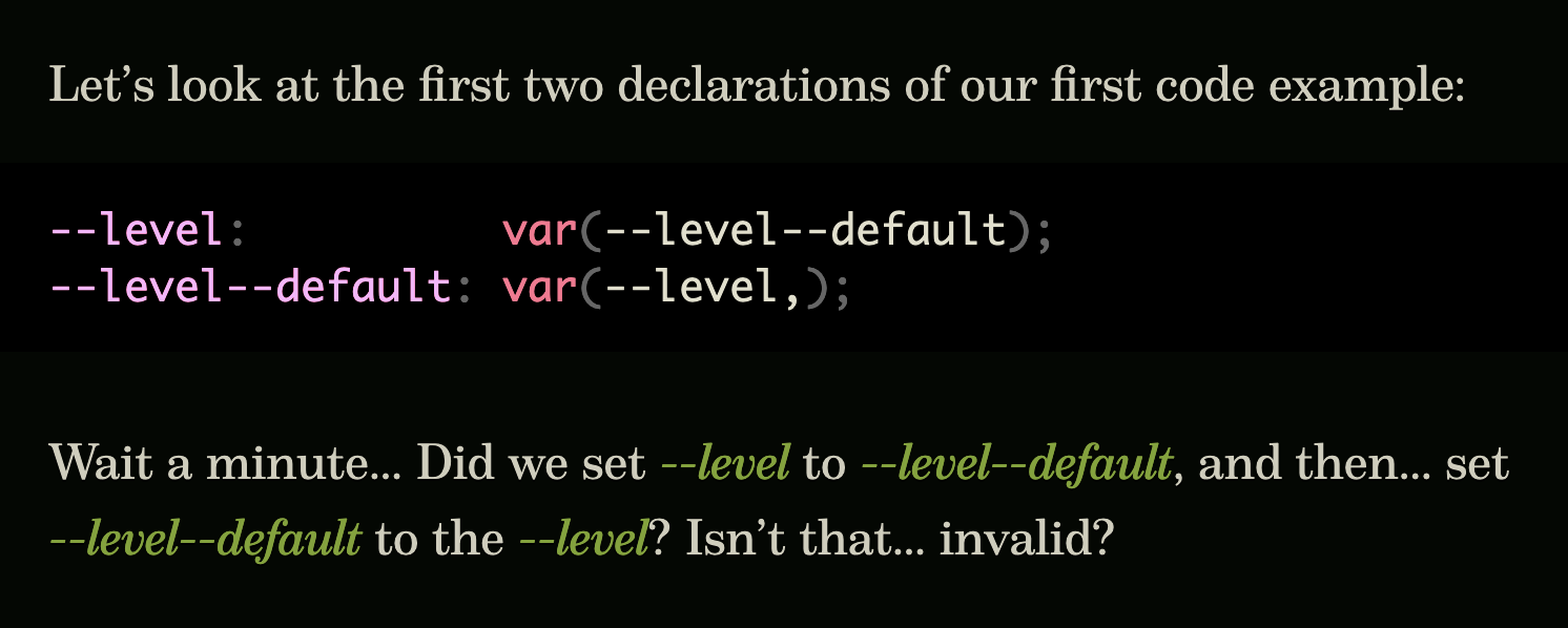 Let’s look at the first two declarations of our first code example:  "--level: var(--level--default); --level--default: var(--level,);"  Wait a minute… Did we set --level to --level--default, and then… set --level--default to the --level? Isn’t that… invalid?