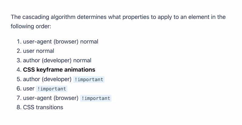 The cascading algorithm determines what properties to apply to an element in the following order: 1. user-agent normal 2. user normal 3. author normal 4. keyframe animations 5. author !important 6. user !important 7. user-agent !important 8. transitions