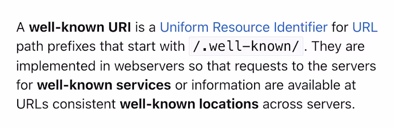 A well-known URI is a Uniform Resource Identifier for URL path prefixes that start with /.well-known/. They are implemented in webservers so that requests to the servers for well-known services or information are available at URLs consistent well-known locations across servers. 