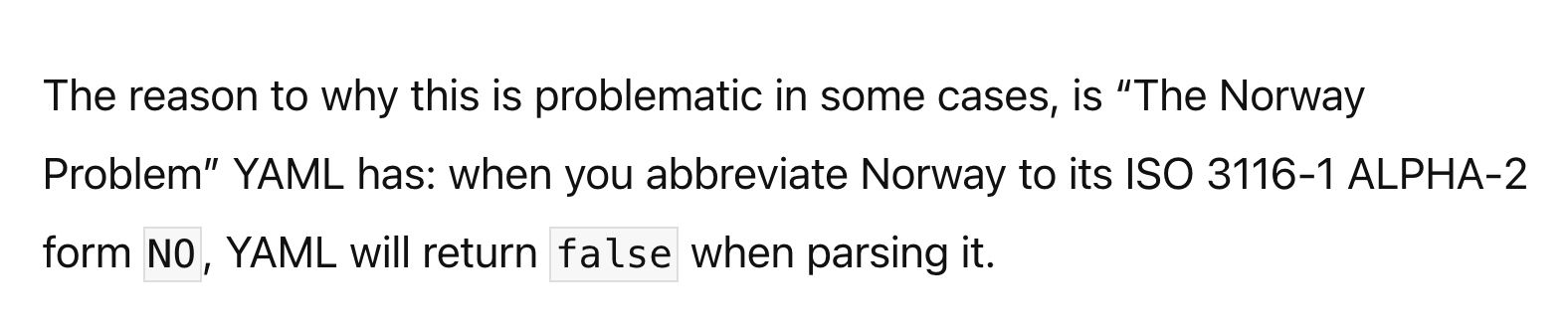 The reason to why this is problematic in some cases, is “The Norway Problem” YAML has: when you abbreviate Norway to its ISO 3116-1 ALPHA-2 form NO, YAML will return false when parsing it.