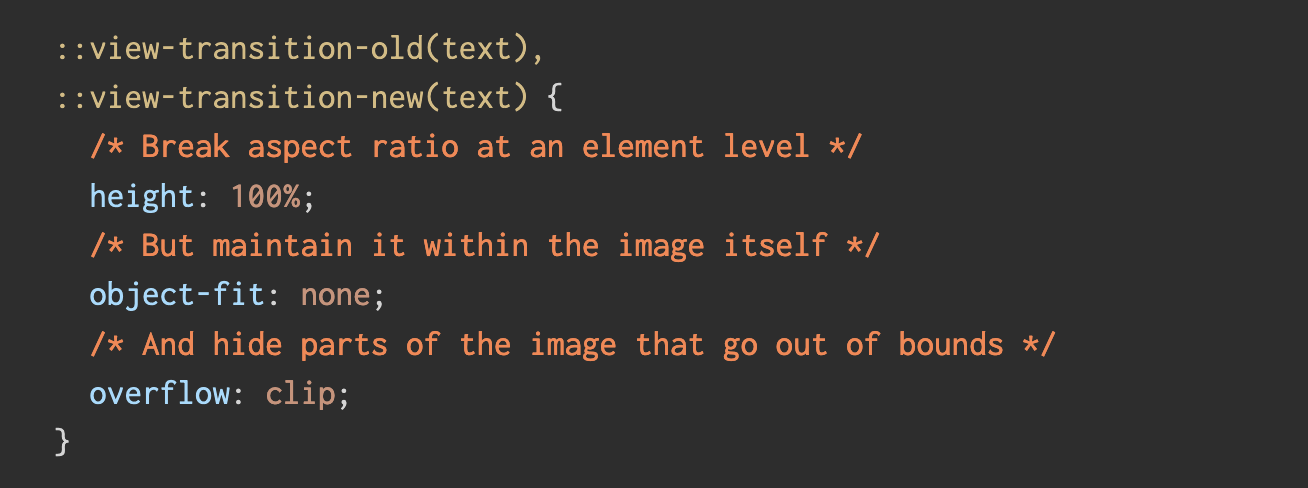 ::view-transition-old(text), ::view-transition-new(text) {   /* Break aspect ratio at an element level */   height: 100%;   /* But maintain it within the image itself */   object-fit: none;   /* And hide parts of the image that go out of bounds */   overflow: clip; }