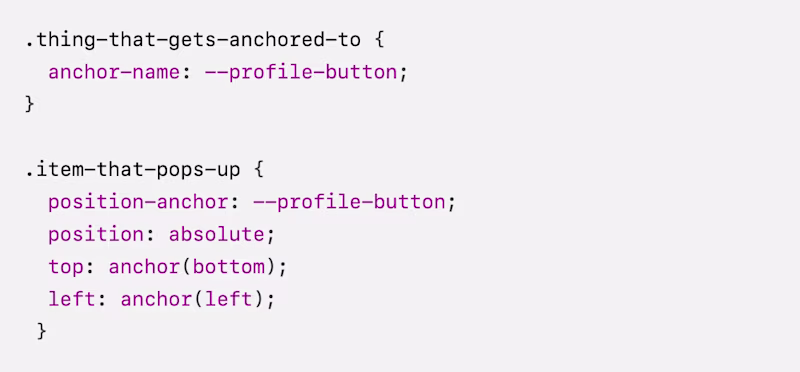 .thing-that-gets-anchored-to {   anchor-name: --profile-button; }  .item-that-pops-up {   position-anchor: --profile-button;   position: absolute;   top: anchor(bottom);   left: anchor(left);  }