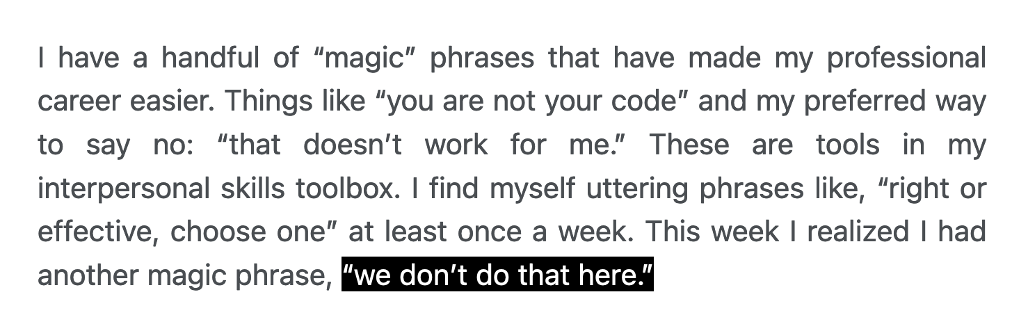 I have a handful of “magic” phrases that have made my professional career easier. Things like “you are not your code” and my preferred way to say no: “that doesn’t work for me.” These are tools in my interpersonal skills toolbox. I find myself uttering phrases like, “right or effective, choose one” at least once a week. This week I realized I had another magic phrase, “we don’t do that here.”