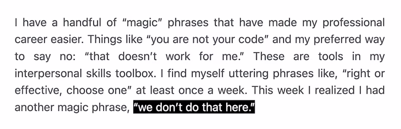 I have a handful of “magic” phrases that have made my professional career easier. Things like “you are not your code” and my preferred way to say no: “that doesn’t work for me.” These are tools in my interpersonal skills toolbox. I find myself uttering phrases like, “right or effective, choose one” at least once a week. This week I realized I had another magic phrase, “we don’t do that here.”