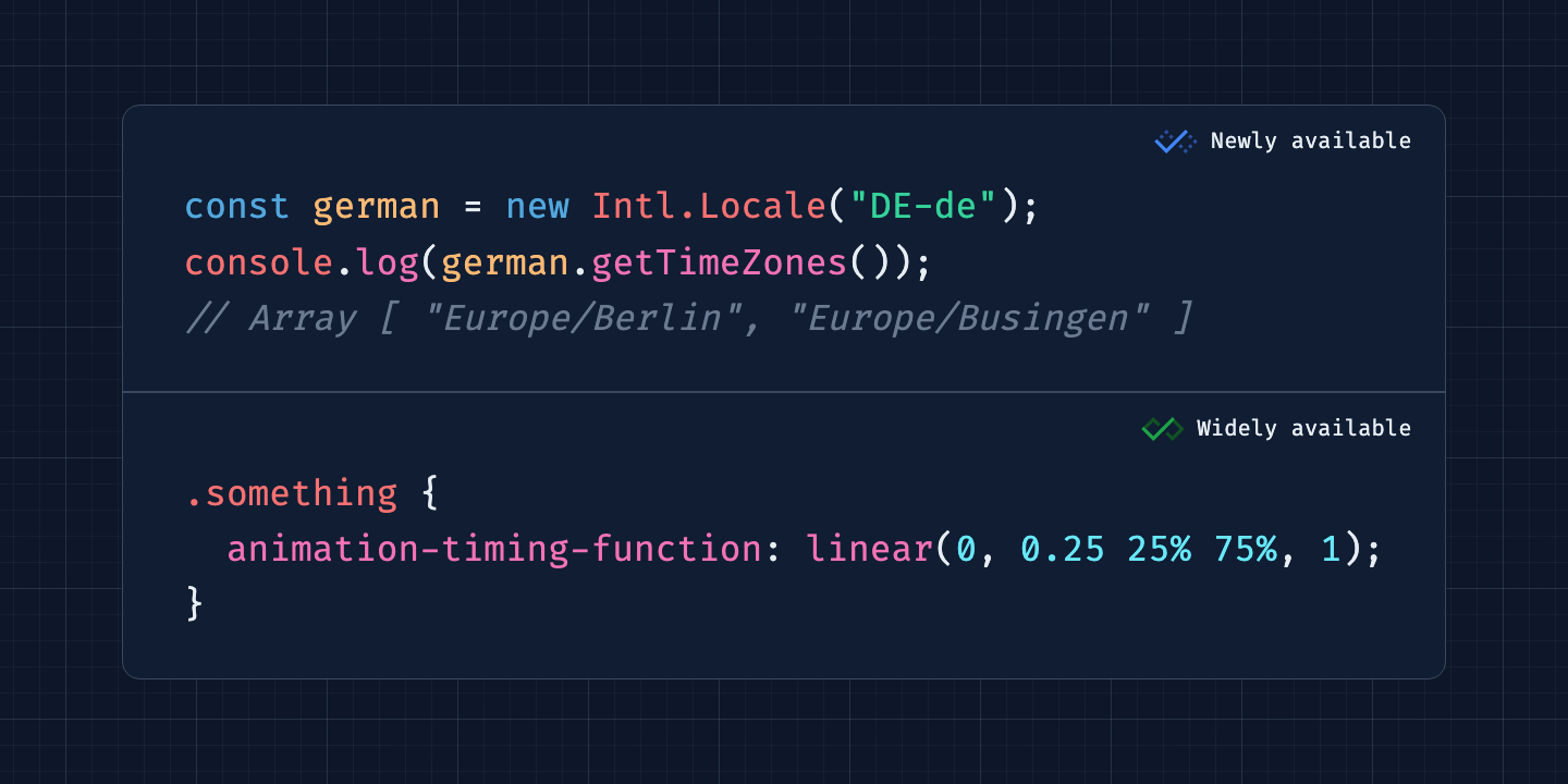 Widely available: .something {     animation-timing-function: linear(0, 0.25 25% 75%, 1);   } Newly available: const german = new Intl.Locale("DE-de");   console.log(german.getTimeZones());   // Array [ "Europe/Berlin", "Europe/Busingen" ]