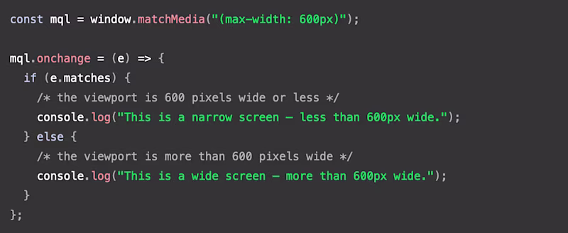 const mql = window.matchMedia("(max-width: 600px)");  mql.onchange = (e) => {   if (e.matches) {     /* the viewport is 600 pixels wide or less */     console.log("This is a narrow screen — less than 600px wide.");   } else {     /* the viewport is more than 600 pixels wide */     console.log("This is a wide screen — more than 600px wide.");   } };