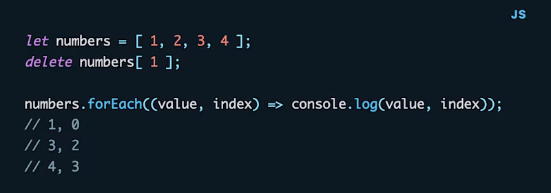 let numbers = \[ 1, 2, 3, 4 \]; delete numbers\[ 1 \];  numbers.forEach((value, index) => console.log(value, index)); // 1, 0 // 3, 2 // 4, 3