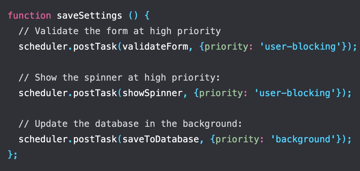function saveSettings () {   // Validate the form at high priority   scheduler.postTask(validateForm, {priority: 'user-blocking'});    // Show the spinner at high priority:   scheduler.postTask(showSpinner, {priority: 'user-blocking'});    // Update the database in the background:   scheduler.postTask(saveToDatabase, {priority: 'background'}); };