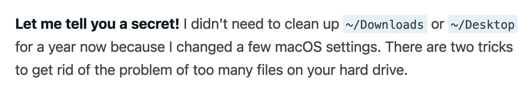 Let me tell you a secret! I didn't need to clean up ~/Downloads or ~/Desktop for a year now because I changed a few macOS settings. There are two tricks to get rid of the problem of too many files on your hard drive.