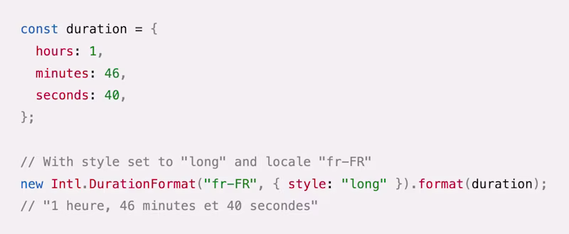 const duration = { hours: 1, minutes: 46, seconds: 40, }; // With style set to "long" and locale "fr-FR" new Intl.DurationFormat("fr-FR", { style: "long" }).format(duration); // "1 heure, 46 minutes et 40 secondes"