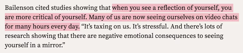Bailenson cited studies showing that when you see a reflection of yourself, you are more critical of yourself. Many of us are now seeing ourselves on video chats for many hours every day. “It’s taxing on us. It’s stressful. And there’s lots of research showing that there are negative emotional consequences to seeing yourself in a mirror.”