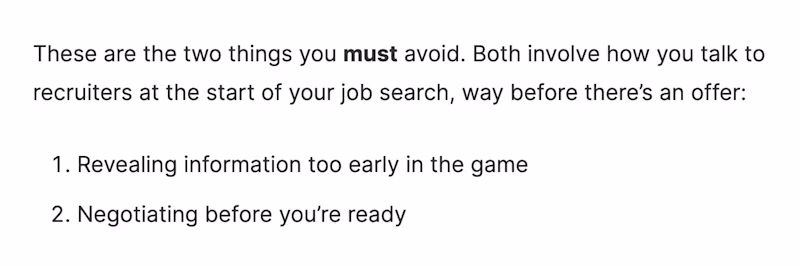 These are the two things you must avoid. Both involve how you talk to recruiters at the start of your job search, way before there’s an offer: 1) Revealing information too early in the game 2) Negotiating before you’re ready