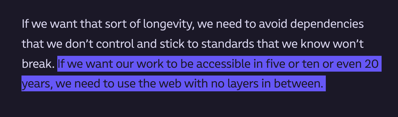 If we want that sort of longevity, we need to avoid dependencies that we don’t control and stick to standards that we know won’t break. If we want our work to be accessible in five or ten or even 20 years, we need to use the web with no layers in between. 
