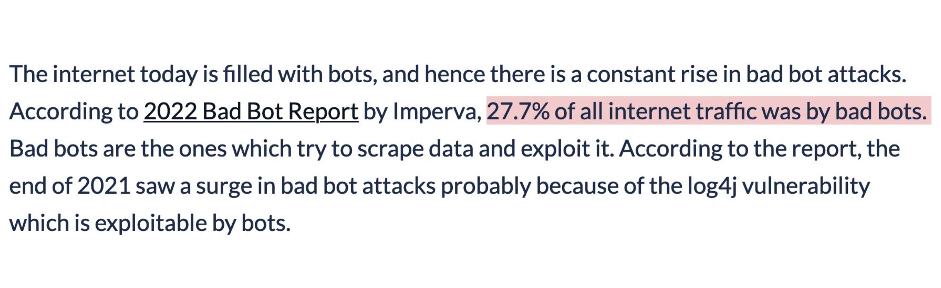 The internet today is filled with bots, and hance there is a constant rise in bad bot attacks. According to 2022 Bad Bot Report by Imperva, 27.7% of all internet traffic was by bad bots. Bots are the ones which try to scrape data and exploit it. According to the report, the end of 2021 saw a surge in bad bot attacks probably because of the log4j vulnerability which is exploitable by bots.