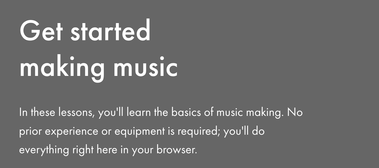 Get started making music — In these lessons, you'll learn the basics of music making. No prior experience or equipment is required; you'll do everything right here in your browser.