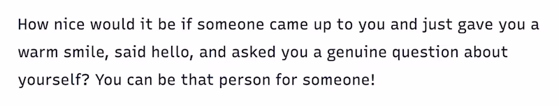 How nice would it be if someone came up to you and just gave you a warm smile, said hello, and asked you a genuine question about yourself? You can be that person for someone!