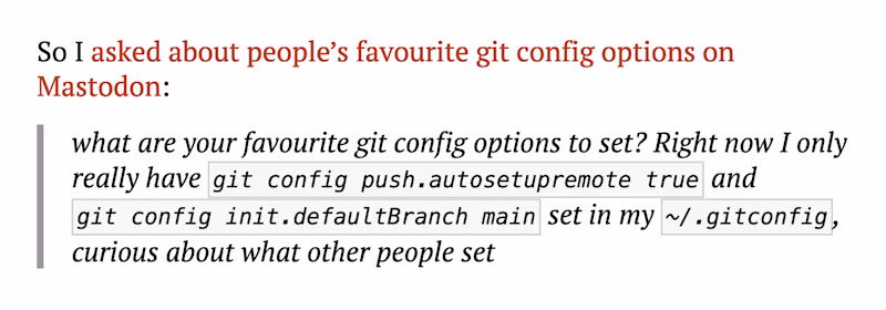 So I asked about people’s favourite git config options on Mastodon:  "what are your favourite git config options to set? Right now I only really have git config push.autosetupremote true and git config init.defaultBranch main set in my ~/.gitconfig, curious about what other people set"