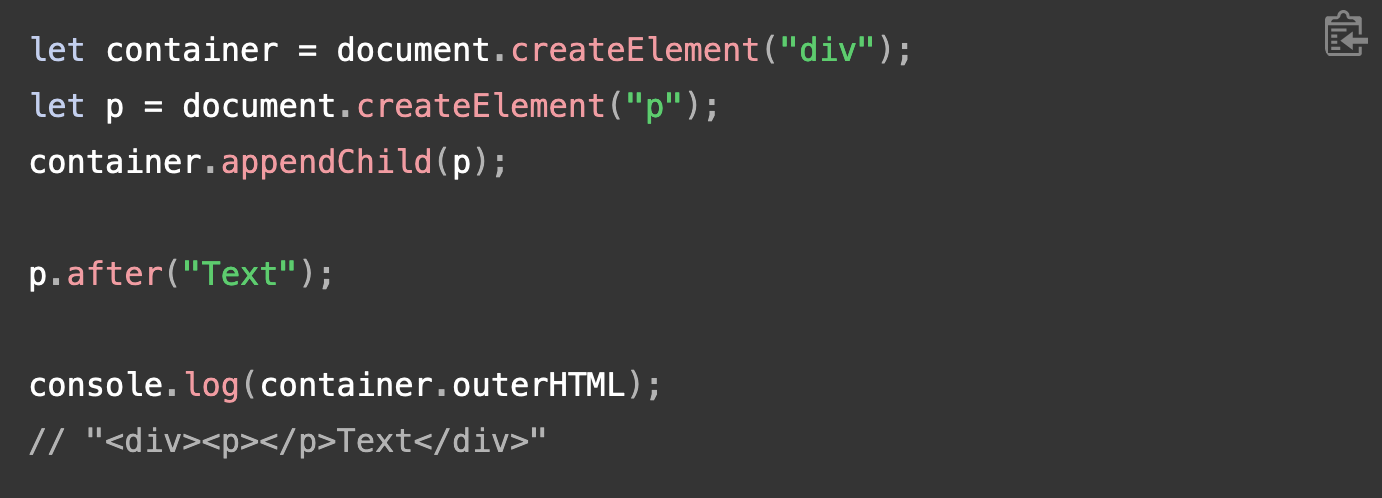 let container = document.createElement(&quot;div&quot;); let p = document.createElement(&quot;p&quot;); container.appendChild(p);  p.after(&quot;Text&quot;);  console.log(container.outerHTML); // &quot;&lt;div&gt;&lt;p&gt;&lt;/p&gt;Text&lt;/div&gt;&quot;