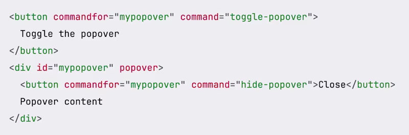 <button commandfor="mypopover" command="toggle-popover">   Toggle the popover </button> <div id="mypopover" popover>   <button commandfor="mypopover" command="hide-popover">Close</button>   Popover content </div>
