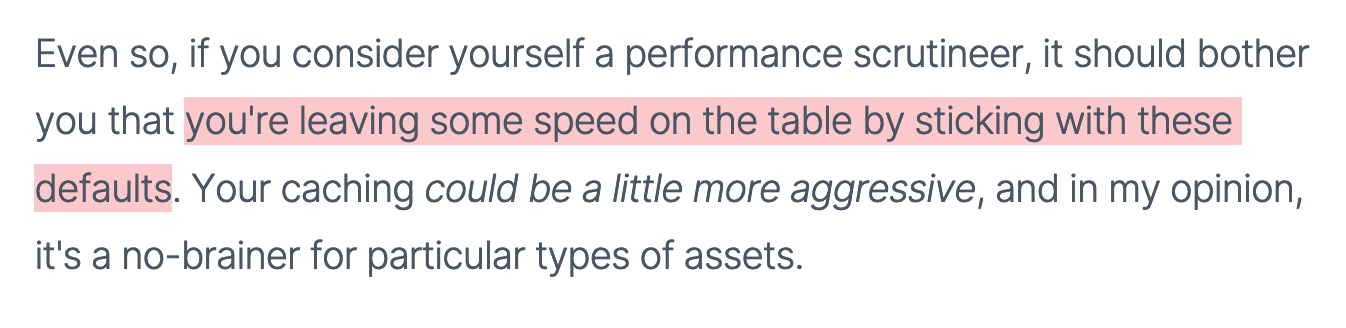 Even so, if you consider yourself a performance scrutineer, it should bother you that you're leaving some speed on the table by sticking with these defaults. Your caching could be a little more aggressive, and in my opinion, it's a no-brainer for particular types of assets.