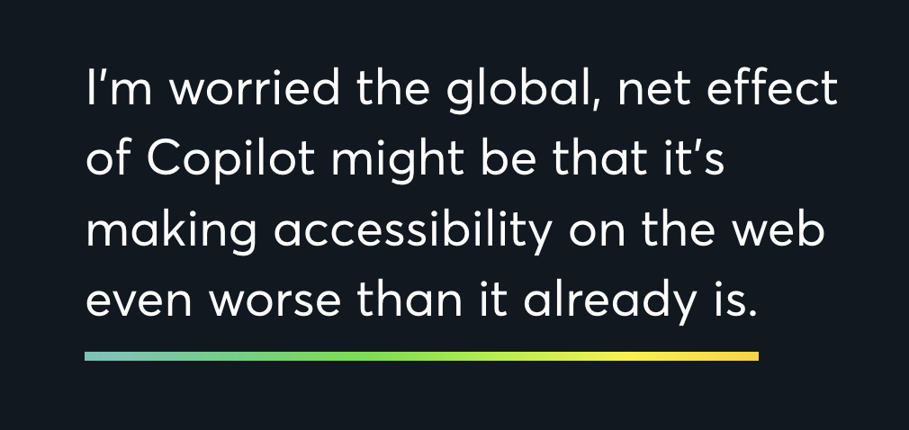 I’m worried the global, net effect of Copilot might be that it’s making accessibility on the web even worse than it already is.