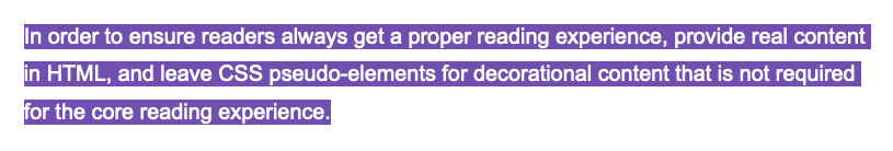 In order to ensure readers always get a proper reading experience, provide real content in HTML, and leave CSS pseudo-elements for decorational content that is not required for the core reading experience.