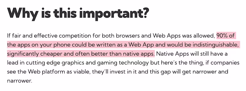  Why is this important? If fair and effective competition for both browsers and Web Apps was allowed, 90% of the apps on your phone could be written as a Web App and would be indistinguishable, significantly cheaper and often better than native apps. Native Apps will still have a lead in cutting edge graphics and gaming technology but here’s the thing, if companies see the Web platform as viable, they’ll invest in it and this gap will get narrower and narrower.