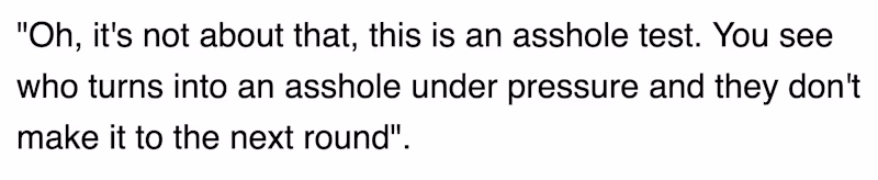 "Oh, it's not about that, this is an asshole test. You see who turns into an asshole under pressure and they don't make it to the next round".