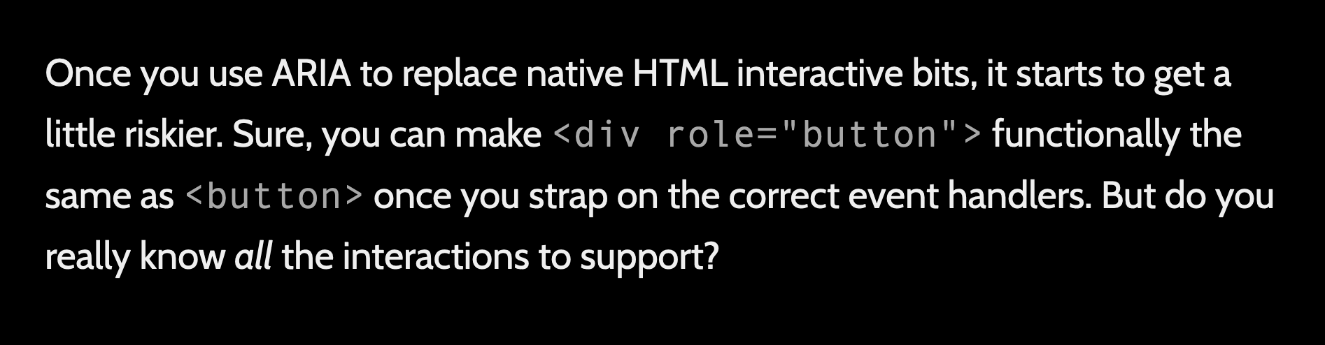 Once you use ARIA to replace native HTML interactive bits, it starts to get a little riskier. Sure, you can make 'div role="button"' functionally the same as 'button' once you strap on the correct event handlers. But do you really know all the interactions to support? 