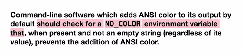 Command-line software which adds ANSI color to its output by default should check for a NO_COLOR environment variable that, when present and not an empty string (regardless of its value), prevents the addition of ANSI color.
