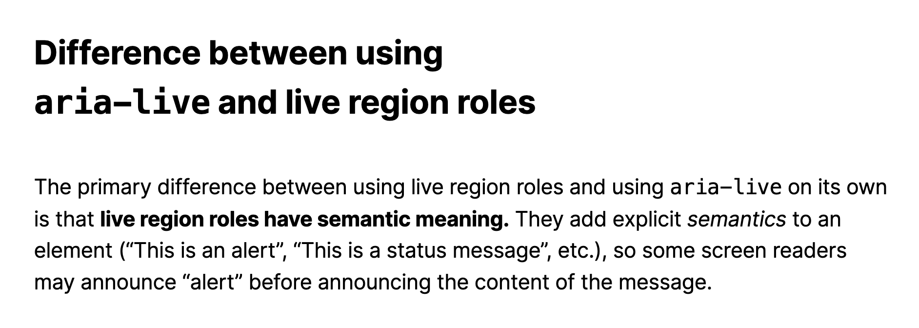Difference between using aria-live and live region roles.  The primary difference between using live region roles and using aria-live on its own is that live region roles have semantic meaning. They add explicit semantics to an element ("This is an alert", "This is a status message", etc.), so some screen readers may announce “alert” before announcing the content of the message.