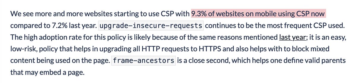 We see more and more websites starting to use CSP with 9.3% of websites on mobile using CSP now compared to 7.2% last year. upgrade-insecure-requests continues to be the most frequent CSP used. The high adoption rate for this policy is likely because of the same reasons mentioned last year; it is an easy, low-risk, policy that helps in upgrading all HTTP requests to HTTPS and also helps with to block mixed content being used on the page. frame-ancestors is a close second, which helps one define valid parents that may embed a page.