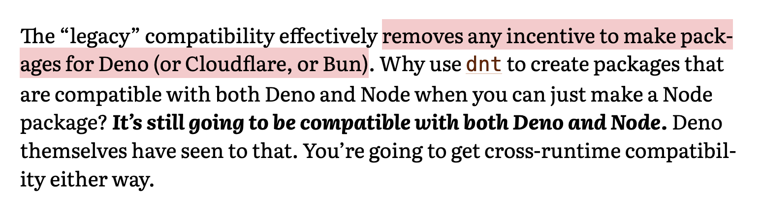The “legacy” compatibility effectively removes any incentive to make packages for Deno (or Cloudflare, or Bun). Why use dnt to create packages that are compatible with both Deno and Node when you can just make a Node package? It’s still going to be compatible with both Deno and Node. Deno themselves have seen to that. You’re going to get cross-runtime compatibility either way.