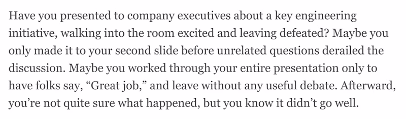 Have you presented to company executives about a key engineering initiative, walking into the room excited and leaving defeated? Maybe you only made it to your second slide before unrelated questions derailed the discussion. Maybe you worked through your entire presentation only to have folks say, βGreat job,β and leave without any useful debate. Afterward, youβre not quite sure what happened, but you know it didnβt go well.