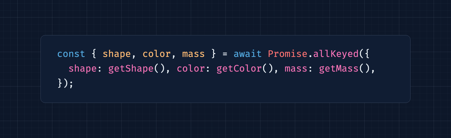 const {   shape,   color,   mass, } = await Promise.allKeyed({   shape: getShape(),   color: getColor(),   mass: getMass(), });