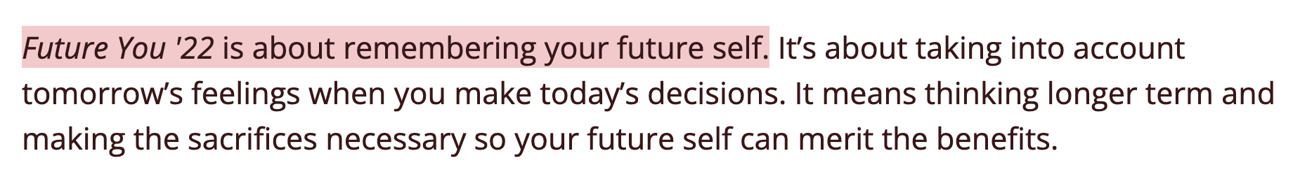 Future You '22 is about remembering your future self. It’s about taking into account tomorrow’s feelings when you make today’s decisions. It means thinking longer term and making the sacrifices necessary so your future self can merit the benefits.
