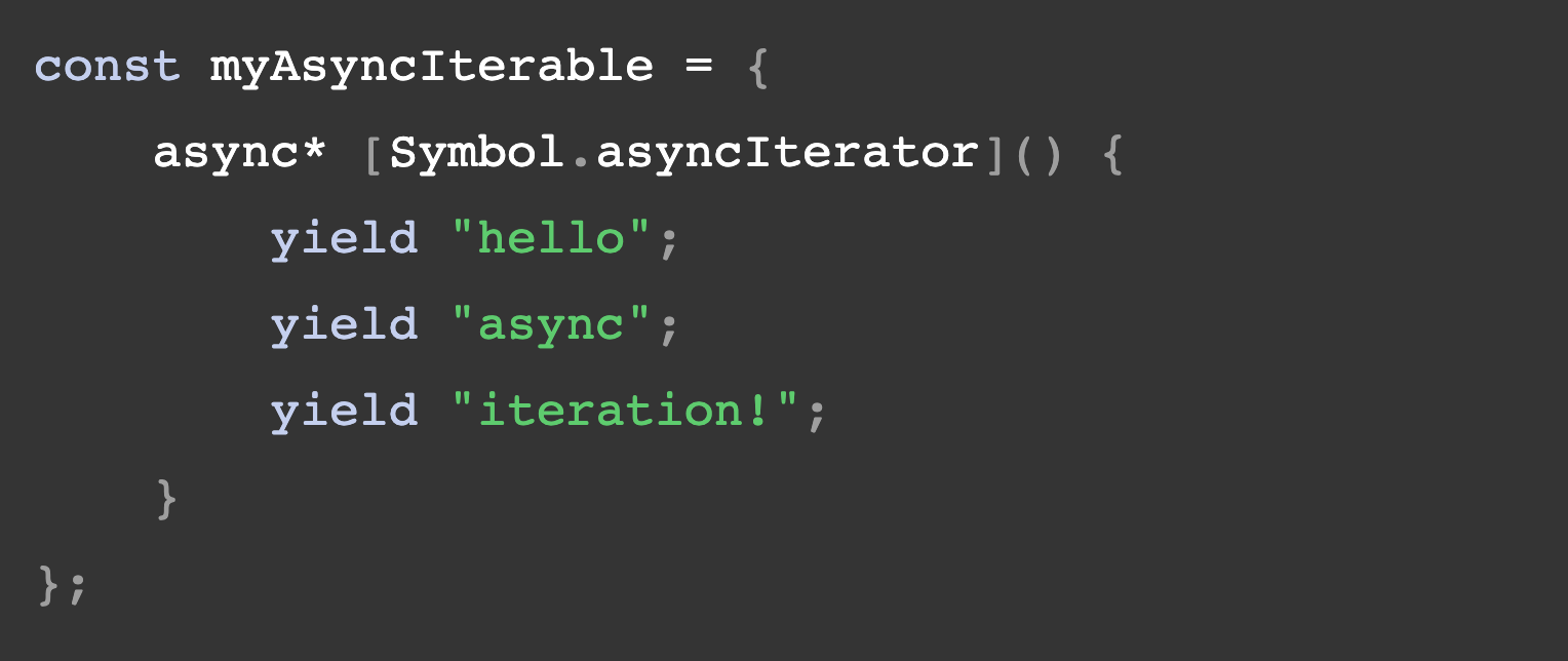 const myAsyncIterable = { async* Symbol.asyncIterator() { yield "hello";         yield "async";         yield "iteration!";     } };